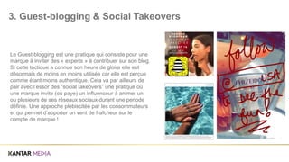 Le Guest-blogging est une pratique qui consiste pour une
marque à inviter des « experts » à contribuer sur son blog.
Si cette tactique a connue son heure de gloire elle est
désormais de moins en moins utilisée car elle est perçue
comme étant moins authentique. Cela va par ailleurs de
pair avec l’essor des “social takeovers” une pratique ou
une marque invite (ou paye) un influenceur à animer un
ou plusieurs de ses réseaux sociaux durant une periode
définie. Une approche plebiscitée par les consommateurs
et qui permet d’apporter un vent de fraîcheur sur le
compte de marque !
3. Guest-blogging & Social Takeovers
 