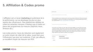 L’affiliation est un levier marketing et publicitaire lié à
la performance, qui se développe de plus en plus
auprès des influenceurs. Des plateformes dédiées se
créent et certaines marques n’hésitent pas à mettre en
place des programmes sur-mesure (Sephora, Asos,
Amazon etc.)
Les codes promo / bons de réduction sont également
un autre moyen de créer de la valeur, aussi bien pour
l’influenceur que pour son audience. C’est, par ailleurs,
un excellent moyen de mesurer son ROI.
5. Affiliation & Codes promo
 