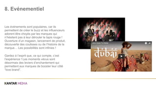 Les événements sont populaires, car ils
permettent de créer le buzz et les influenceurs
adorent être choyés par les marques qui
n’hésitent pas à leur dérouler le tapis rouge !
Ouverture d’un magasin, lancement de produit,
découverte des coulisses ou de l’histoire de la
marque… Les possibilités sont infinies !
Gardez à l’esprit que, ce qui compte, c’est
l’expérience ! Les moments vécus sont
désormais des leviers d’enchantement qui
permettent aux marques de booster leur côté
“love brand”.
8. Evénementiel
 