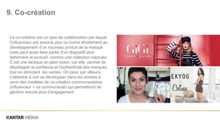 La co-création est un type de collaboration par lequel
l’influenceur est associé plus ou moins étroitement au
développement d’un nouveau produit de la marque
(cela peut aussi faire partie d’un dispositif plus
éphémère et exclusif, comme une collection capsule).
C’est une tactique en plein essor, car elle permet de
développer la confiance et l'authenticité des marques,
tout en stimulant les ventes. On peut, par ailleurs,
s’attendre à voir se développer dans les années à
venir des modèles de co-création communautaires
(influenceur + sa communauté) qui permettront de
générer encore plus d’engagement.
9. Co-création
 