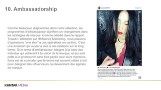 Comme beaucoup d'approches dans notre sélection, les
programmes d'ambassadeur signifient un changement dans
les stratégies de marque. Comme détaillé dans le rapport
Traackr / Altimeter sur l’Influence Marketing, nous passons
d’opérations “one shot” a des opérations en continu. C'est
une évolution qui ouvre la voie à des relations sur le long
terme. Si le terme d’ambassadeur désigne à la base des
individus qui adhèrent à la vision de la marque, et qui sont
prêts à la promouvoir sans être payés pour leurs mentions,
force est de constater que le terme est souvent utilisé à tort
pour désigner des influenceurs qui deviennent des égéries
de marque.
10. Ambassadorship
 
