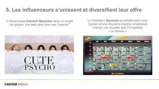 L’influenceuse Caroline Receveur lance un projet
de groupe, une web série avec ses "copines"
Le Youtubeur Squeezie en collaboration avec
Cyprien et une douzaine d’autres streameurs
a lancé une nouvelle web TV baptisée
« Le Stream »
5. Les influenceurs s’unissent et diversifient leur offre
 