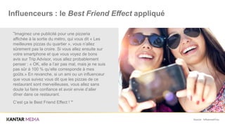 Source : Influence4You
“Imaginez une publicité pour une pizzeria
affichée à la sortie du métro, qui vous dit « Les
meilleures pizzas du quartier », vous n’allez
sûrement pas la croire. Si vous allez ensuite sur
votre smartphone et que vous voyez de bons
avis sur Trip Advisor, vous allez probablement
penser : « OK, elle a l’air pas mal, mais je ne suis
pas sûr à 100 % qu’elle corresponde à mes
goûts.» En revanche, si un ami ou un influenceur
que vous suivez vous dit que les pizzas de ce
restaurant sont merveilleuses, vous allez sans
doute lui faire confiance et avoir envie d’aller
dîner dans ce restaurant.
C’est ça le Best Friend Effect ! ”
Influenceurs : le Best Friend Effect appliqué
 