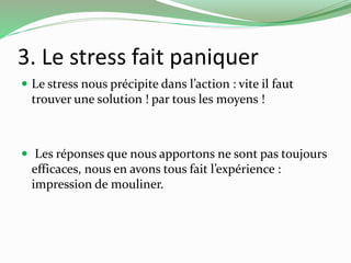 3. Le stress fait paniquer 
 Le stress nous précipite dans l’action : vite il faut 
trouver une solution ! par tous les moyens ! 
 Les réponses que nous apportons ne sont pas toujours 
efficaces, nous en avons tous fait l’expérience : 
impression de mouliner. 
 