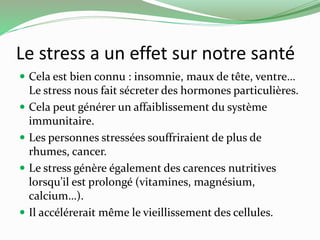 Le stress a un effet sur notre santé 
 Cela est bien connu : insomnie, maux de tête, ventre… 
Le stress nous fait sécreter des hormones particulières. 
 Cela peut générer un affaiblissement du système 
immunitaire. 
 Les personnes stressées souffriraient de plus de 
rhumes, cancer. 
 Le stress génère également des carences nutritives 
lorsqu’il est prolongé (vitamines, magnésium, 
calcium…). 
 Il accélérerait même le vieillissement des cellules. 
 