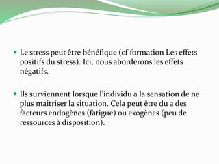  Le stress peut être bénéfique (cf formation Les effets 
positifs du stress). Ici, nous aborderons les effets 
négatifs. 
 Ils surviennent lorsque l’individu a la sensation de ne 
plus maitriser la situation. Cela peut être du a des 
facteurs endogènes (fatigue) ou exogènes (peu de 
ressources à disposition). 
 