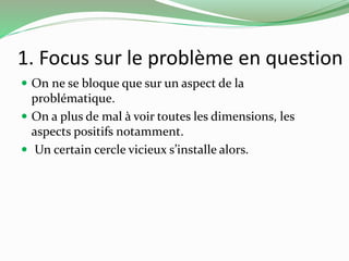 1. Focus sur le problème en question 
 On ne se bloque que sur un aspect de la 
problématique. 
 On a plus de mal à voir toutes les dimensions, les 
aspects positifs notamment. 
 Un certain cercle vicieux s’installe alors. 
 