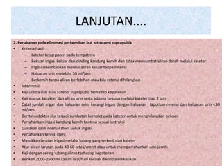 LANJUTAN.... 
2. Perubahan pola eliminasi perkemihan b.d sitostomi suprapubik 
• Kriteria hasil: 
– kateter tetap paten pada tempatnya 
– Bekuan irigasi keluar dari dinding kandung kemih dan tidak menyumbat aliran darah melalui kateter 
– Irigasi dikembalikan melalui aliran keluar tanpa retensi 
– Haluaran urin melebihi 30 ml/jam 
– Berkemih tanpa aliran berlebihan atau bila retensi dihilangkan 
• Intervensi: 
• Kaji uretra dan atau kateter suprapubis terhadap kepatenan 
• Kaji warna, karakter dan aliran urin serta adanya bekuan melalui kateter tiap 2 jam 
• Catat jumlah irigan dan haluaran urin, kurangi irigan dengan haluaran , laporkan retensi dan haluaran urin <30 
ml/jam 
• Beritahu dokter jika terjadi sumbatan komplet pada kateter untuk menghilangkan bekuan 
• Pertahankan irigasi kandung kemih kontinu sesuai instruksi 
• Gunakan salin normal steril untuk irigasi 
• Pertahankan tehnik steril 
• Masukkan larutan irigasi melalui lubang yang terkecil dari kateter 
• Atur aliran larutan pada 40-60 tetes/menit atau untuk mempertahankan urin jernih 
• Kaji dengan sering lubang aliran terhadap kepatenan 
• Berikan 2000-2500 ml cairan oral/hari kecuali dikontraindikasikan 
 