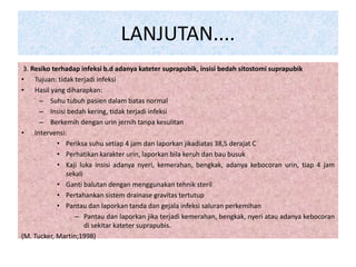 LANJUTAN.... 
3. Resiko terhadap infeksi b.d adanya kateter suprapubik, insisi bedah sitostomi suprapubik 
• Tujuan: tidak terjadi infeksi 
• Hasil yang diharapkan: 
– Suhu tubuh pasien dalam batas normal 
– Insisi bedah kering, tidak terjadi infeksi 
– Berkemih dengan urin jernih tanpa kesulitan 
• Intervensi: 
• Periksa suhu setiap 4 jam dan laporkan jikadiatas 38,5 derajat C 
• Perhatikan karakter urin, laporkan bila keruh dan bau busuk 
• Kaji luka insisi adanya nyeri, kemerahan, bengkak, adanya kebocoran urin, tiap 4 jam 
sekali 
• Ganti balutan dengan menggunakan tehnik steril 
• Pertahankan sistem drainase gravitas tertutup 
• Pantau dan laporkan tanda dan gejala infeksi saluran perkemihan 
– Pantau dan laporkan jika terjadi kemerahan, bengkak, nyeri atau adanya kebocoran 
di sekitar kateter suprapubis. 
(M. Tucker, Martin;1998) 
 