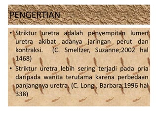 PENGERTIAN 
• Striktur uretra adalah penyempitan lumen 
uretra akibat adanya jaringan perut dan 
kontraksi. (C. Smeltzer, Suzanne;2002 hal 
1468) 
• Striktur uretra lebih sering terjadi pada pria 
daripada wanita terutama karena perbedaan 
panjangnya uretra. (C. Long , Barbara;1996 hal 
338) 
 