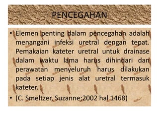 PENCEGAHAN 
• Elemen penting dalam pencegahan adalah 
menangani infeksi uretral dengan tepat. 
Pemakaian kateter uretral untuk drainase 
dalam waktu lama harus dihindari dan 
perawatan menyeluruh harus dilakukan 
pada setiap jenis alat uretral termasuk 
kateter. 
• (C. Smeltzer, Suzanne;2002 hal 1468) 
 