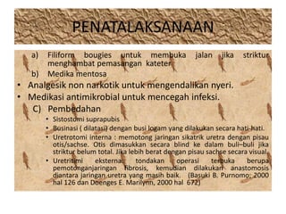 PENATALAKSANAAN 
a) Filiform bougies untuk membuka jalan jika striktur 
menghambat pemasangan kateter 
b) Medika mentosa 
• Analgesik non narkotik untuk mengendalikan nyeri. 
• Medikasi antimikrobial untuk mencegah infeksi. 
C) Pembedahan 
• Sistostomi suprapubis 
• Businasi ( dilatasi) dengan busi logam yang dilakukan secara hati-hati. 
• Uretrotomi interna : memotong jaringan sikatrik uretra dengan pisau 
otis/sachse. Otis dimasukkan secara blind ke dalam buli–buli jika 
striktur belum total. Jika lebih berat dengan pisau sachse secara visual. 
• Uretritimi eksterna: tondakan operasi terbuka berupa 
pemotonganjaringan fibrosis, kemudian dilakukan anastomosis 
diantara jaringan uretra yang masih baik. (Basuki B. Purnomo; 2000 
hal 126 dan Doenges E. Marilynn, 2000 hal 672) 
 