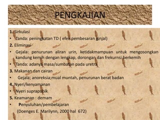 PENGKAJIAN 
1. Sirkulasi 
• Tanda: peningkatan TD ( efek pembesaran ginjal) 
2. Eliminasi 
• Gejala: penurunan aliran urin, ketidakmampuan untuk mengosongkan 
kandung kemih dengan lengkap, dorongan dan frekurnsi berkemih 
• Tanda: adanya masa/sumbatan pada uretra 
3. Makanan dan cairan 
• Gejala; anoreksia;mual muntah, penurunan berat badan 
4. Nyeri/kenyamanan 
• Nyeri suprapubik 
5. Keamanan : demam 
• Penyuluhan/pembelajaran 
(Doenges E. Marilynn, 2000 hal 672) 
 