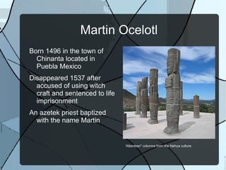 Martin Ocelotl Born 1496 in the town of Chinanta located in Puebla Mexico  Disappeared 1537 after accused of using witch craft and sentenced to life imprisonment An azetek priest baptized with the name Martin 'Atlantean&quot; columns from the Nahua culture  