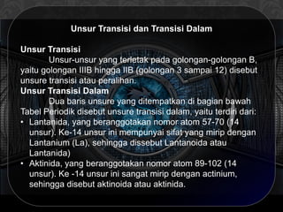 Unsur Transisi dan Transisi Dalam
Unsur Transisi
Unsur-unsur yang terletak pada golongan-golongan B,
yaitu golongan IIIB hingga IIB (golongan 3 sampai 12) disebut
unsure transisi atau peralihan.
Unsur Transisi Dalam
Dua baris unsure yang ditempatkan di bagian bawah
Tabel Periodik disebut unsure transisi dalam, yaitu terdiri dari:
• Lantanida, yang beranggotakan nomor atom 57-70 (14
unsur). Ke-14 unsur ini mempunyai sifat yang mirip dengan
Lantanium (La), sehingga dissebut Lantanoida atau
Lantanida)
• Aktinida, yang beranggotakan nomor atom 89-102 (14
unsur). Ke -14 unsur ini sangat mirip dengan actinium,
sehingga disebut aktinoida atau aktinida.
 