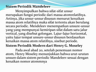 Sistem Periodik Mandeleev
Menyimpulkan bahwa sifat-sifat unsur
merupakan fungsi periodic dari massa atomrelatifnya.
Artinya, jika unsur-unsur disusun menurut kenaikan
massa atom relatifnya maka sifat tertentu akan berulang
secara periodic. Mendeleev menempatkan unsure-unsur
yang yang mempunyai kemiripan sifat dalam satu jalur
vertical, yang disebut golongan. Lajur-lajur horizontal,
yaitu lajur tempat unsure-unsur disusun berdasarkan
kenaikan massa atom relatifnya, sisebut periode.
Sistem Periodik Modern dari Henry G. Moseley
Pada awal abad 20, setelah penemuan nomor
atom, Henry Moseley menunjukkan bahwa urut-urutan
unsure dalam sistem periodic Mandeleev sesuai dengan
kenaikan nomor atommnya
 