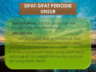 SIFAT-SIFAT PERIODIK
UNSUR
Jari-jari Atom adalah jarak dari inti
hingga kulit electron terluar
Jari-jari Ion
Ion (tunggal) dapat terbentuk dari
atom netralnya karena pelepasan atau
penyerapan electron. Ion positif
mempunyai jari-jari atom yang lebih kecil,
sedangkan ion negative mempunyai jari-
jari yang lebih besar
 