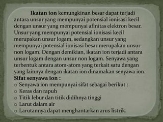 Ikatan ion kemungkinan besar dapat terjadi
antara unsur yang mempunyai potensial ionisasi kecil
dengan unsur yang mempunyai afinitas elektron besar.
Unsur yang mempunyai potensial ionisasi kecil
merupakan unsur logam, sedangkan unsur yang
mempunyai potensial ionisasi besar merupakan unsur
non logam. Dengan demikian, ikatan ion terjadi antara
unsur logam dengan unsur non logam. Senyawa yang
terbentuk antara atom-atom yang terkait satu dengan
yang lainnya dengan ikatan ion dinamakan senyawa ion.
Sifat senyawa ion :
o Senyawa ion mempunyai sifat sebagai berikut :
o Keras dan rapuh
o Titik lebur dan titik didihnya tinggi
o Larut dalam air
o Larutannya dapat menghantarkan arus listrik.
 