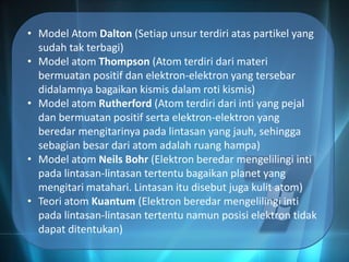• Model Atom Dalton (Setiap unsur terdiri atas partikel yang
sudah tak terbagi)
• Model atom Thompson (Atom terdiri dari materi
bermuatan positif dan elektron-elektron yang tersebar
didalamnya bagaikan kismis dalam roti kismis)
• Model atom Rutherford (Atom terdiri dari inti yang pejal
dan bermuatan positif serta elektron-elektron yang
beredar mengitarinya pada lintasan yang jauh, sehingga
sebagian besar dari atom adalah ruang hampa)
• Model atom Neils Bohr (Elektron beredar mengelilingi inti
pada lintasan-lintasan tertentu bagaikan planet yang
mengitari matahari. Lintasan itu disebut juga kulit atom)
• Teori atom Kuantum (Elektron beredar mengelilingi inti
pada lintasan-lintasan tertentu namun posisi elektron tidak
dapat ditentukan)
 
