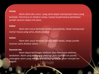 Isotop
Atom-atom dari unsur yang sama dapat mempunyai massa yang
berbeda. Fenomena ini disebut isotop. Isotop terjadi karena perbedaan
jumlah neutron dalam inti atom.
Isobar
Atom dari unsur berbeda (nomor atom beda), tetapi mempunyai
nomor massa yang sama, disebut isobar.
Isoton
Atom dari unsur berbeda (nomor atom beda), tetapi jumlah
neutron sama disebut isoton.
Susunan ion
Atom dapat kehilangan elektron atau mendapat elektron
tambahan. Atom yang kehilangan elektron akan menjadi ion positif,
sedangkan atom yang mendapat elektron tambahan akan menjadi ion
negatif.
 