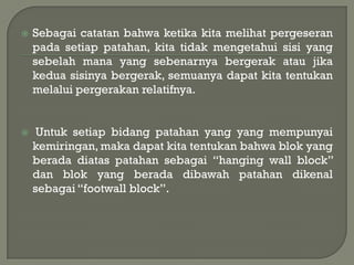    Sebagai catatan bahwa ketika kita melihat pergeseran
    pada setiap patahan, kita tidak mengetahui sisi yang
    sebelah mana yang sebenarnya bergerak atau jika
    kedua sisinya bergerak, semuanya dapat kita tentukan
    melalui pergerakan relatifnya.


    Untuk setiap bidang patahan yang yang mempunyai
    kemiringan, maka dapat kita tentukan bahwa blok yang
    berada diatas patahan sebagai “hanging wall block”
    dan blok yang berada dibawah patahan dikenal
    sebagai “footwall block”.
 