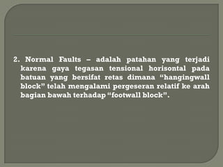 2. Normal Faults – adalah patahan yang terjadi
  karena gaya tegasan tensional horisontal pada
  batuan yang bersifat retas dimana “hangingwall
  block” telah mengalami pergeseran relatif ke arah
  bagian bawah terhadap “footwall block”.
 