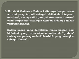 3. Horsts & Gabens – Dalam kaitannya dengan sesar
  normal yang terjadi sebagai akibat dari tegasan
  tensional, seringkali dijumpai sesar-sesar normal
  yang berpasang pasangan dengan bidang patahan
  yang berlawanan.

 Dalam kasus yang demikian, maka bagian dari
 blok-blok yang turun akan membentuk “graben”
 sedangkan pasangan dari blok-blok yang terangkat
 sebagai “horst”.
 