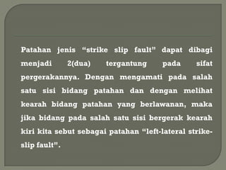 Patahan jenis “strike slip fault” dapat dibagi
menjadi        2(dua)   tergantung     pada     sifat
pergerakannya. Dengan mengamati pada salah
satu sisi bidang patahan dan dengan melihat
kearah bidang patahan yang berlawanan, maka
jika bidang pada salah satu sisi bergerak kearah
kiri kita sebut sebagai patahan “left-lateral strike-
slip fault”.
 