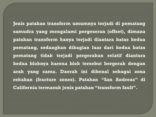 Jenis patahan transform umumnya terjadi di pematang
samudra yang mengalami pergeseran (offset), dimana
patahan transform hanya terjadi diantara batas kedua
pematang, sedangkan dibagian luar dari kedua batas
pematang tidak terjadi pergerakan relatif diantara
kedua bloknya karena blok tersebut bergerak dengan
arah yang sama. Daerah ini dikenal sebagai zona
rekahan (fracture zones). Patahan “San Andreas” di
California termasuk jenis patahan “transform fault”.
 