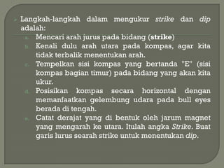    Langkah-langkah dalam mengukur strike dan dip
    adalah:
     a. Mencari arah jurus pada bidang (strike)
     b. Kenali dulu arah utara pada kompas, agar kita
        tidak terbalik menentukan arah.
     c. Tempelkan sisi kompas yang bertanda "E" (sisi
        kompas bagian timur) pada bidang yang akan kita
        ukur.
     d. Posisikan    kompas secara horizontal dengan
        memanfaatkan gelembung udara pada bull eyes
        berada di tengah.
     e. Catat derajat yang di bentuk oleh jarum magnet
        yang mengarah ke utara. Itulah angka Strike. Buat
        garis lurus searah strike untuk menentukan dip.
 