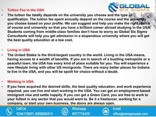 • Tuition Fee in the USA
• The tuition fee totally depends on the university you choose and the type of
qualification. The tuition fee spent annually depend on the course and the university
you choose based on your profile. We can suggest and help you make the right choice
of course and university so that you have a brilliant career abroad studying in the USA.
Students coming from middle-class families don’t have to worry as Global Six Sigma
Consultants will help you get admission in a stupendous university where you will get
the best quality education at a low cost.
• Living in USA
• The United States is the third-largest country in the world. Living in the USA means,
having access to a wealth of benefits. If you are in search of a bustling metropolis or a
peaceful town, the USA has every kind of place suitable for you. You will experience a
new lifestyle living with other US immigrants. There are many better places for Indians
to live in the USA, and you will be spoilt for choice without a doubt.
• Working in USA
• If you have acquired the desired skills, the best quality education, and work experience
required, you can live and start working in the USA. You can get an employment-based
immigrant visa and settle happily. If you can get a Green Card, you are free to work to
your fullest in any sector that you would want to. Be it a freelancer, working for a
company, or start your own business, the doors are always open.
 