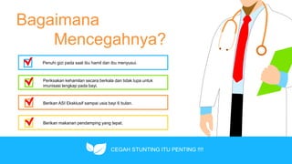 Bagaimana
Mencegahnya?
Penuhi gizi pada saat ibu hamil dan ibu menyusui.
Periksakan kehamilan secara berkala dan tidak lupa untuk
imunisasi lengkap pada bayi.
Berikan ASI Eksklusif sampai usia bayi 6 bulan.
Berikan makanan pendamping yang tepat.
CEGAH STUNTING ITU PENTING !!!!
 