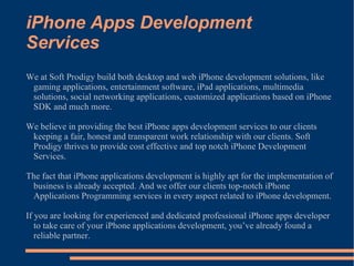 iPhone Apps Development Services We at Soft Prodigy build both desktop and web iPhone development solutions, like gaming applications, entertainment software, iPad applications, multimedia solutions, social networking applications, customized applications based on iPhone SDK and much more. We believe in providing the best iPhone apps development services to our clients keeping a fair, honest and transparent work relationship with our clients. Soft Prodigy thrives to provide cost effective and top notch iPhone Development Services. The fact that iPhone applications development is highly apt for the implementation of business is already accepted. And we offer our clients top-notch iPhone Applications Programming services in every aspect related to iPhone development. If you are looking for experienced and dedicated professional iPhone apps developer to take care of your iPhone applications development, you’ve already found a reliable partner. 