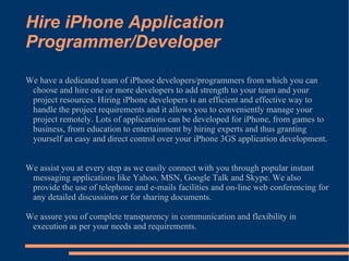 Hire iPhone Application Programmer/Developer We have a dedicated team of iPhone developers/programmers from which you can choose and hire one or more developers to add strength to your team and your project resources. Hiring iPhone developers is an efficient and effective way to handle the project requirements and it allows you to conveniently manage your project remotely. Lots of applications can be developed for iPhone, from games to business, from education to entertainment by hiring experts and thus granting yourself an easy and direct control over your iPhone 3GS application development. We assist you at every step as we easily connect with you through popular instant messaging applications like Yahoo, MSN, Google Talk and Skype. We also provide the use of telephone and e-mails facilities and on-line web conferencing for any detailed discussions or for sharing documents. We assure you of complete transparency in communication and flexibility in execution as per your needs and requirements.  