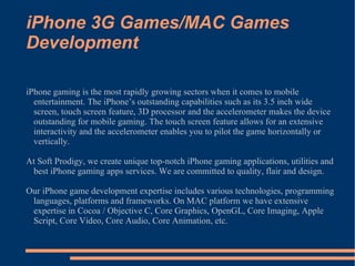 iPhone 3G Games/MAC Games Development iPhone gaming is the most rapidly growing sectors when it comes to mobile entertainment. The iPhone’s outstanding capabilities such as its 3.5 inch wide screen, touch screen feature, 3D processor and the accelerometer makes the device outstanding for mobile gaming. The touch screen feature allows for an extensive interactivity and the accelerometer enables you to pilot the game horizontally or vertically. At Soft Prodigy, we create unique top-notch iPhone gaming applications, utilities and best iPhone gaming apps services. We are committed to quality, flair and design.  Our iPhone game development expertise includes various technologies, programming languages, platforms and frameworks. On MAC platform we have extensive expertise in Cocoa / Objective C, Core Graphics, OpenGL, Core Imaging, Apple Script, Core Video, Core Audio, Core Animation, etc.  