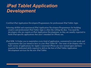 iPad Tablet Application Development Certified iPad Application Developers/Programmers for professional iPad Tablet Apps Selecting skillful and experienced iPad Application Developers/Programmers for building creative and professional iPad Tablet Apps is often like rolling the dice. You need the developers who are experts at iPad Application Development, as they are usually expected to build iPad-specific applications that aren’t intended for iPhone use. iPad SDK 3.0 helps you to materialize every kind of application, customized to your needs and requirements that you intend to have in your iPad Tablet PC. Our team of developers who’ve built variety of applications for Apple’s renowned iPhone are now trained upon and have acquired the dedicated skills required to deliver the best of iPad Tablet Application Development services for the new iPad Tablet. 