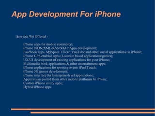 App Development For iPhone Services We Offered - iPhone apps for mobile commerce; iPhone JSON/XML-RSS/SOAP Apps development; Facebook apps, MySpace, Flickr, YouTube and other social applications on iPhone; iPhone GPS enabled apps (Location based applications/games); UX/UI development of existing applications for your iPhone; Multimedia book applications & other entertainment apps; iPhone applications for sporting events iPod Touch; iPhone 3G games development; iPhone interface for Enterprise-level applications; Applications ported from other mobile platforms to iPhone; Custom iPhone utility apps; Hybrid iPhone apps 