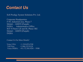 Contact Us Soft Prodigy System Solutions Pvt. Ltd. Corporate Headquarters F-95, Industrial area, Phase-7 Mohali – 160059 (Punjab) INDIA  Administrative Office SCF 8 Floors I,II and III, Phase-3B2 Mohali – 160059 (Punjab) INDIA  Contact Us For More Details! Voice USA:  +1.310.455.6748  Toll Free:  +1.866.235.9128  Voice INDIA:  +91.172.503.9281 – 9300 