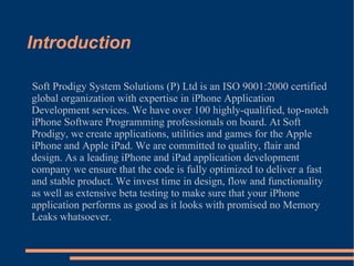 Introduction Soft Prodigy System Solutions (P) Ltd is an ISO 9001:2000 certified global organization with expertise in iPhone Application Development services. We have over 100 highly-qualified, top-notch iPhone Software Programming professionals on board. At Soft Prodigy, we create applications, utilities and games for the Apple iPhone and Apple iPad. We are committed to quality, flair and design. As a leading iPhone and iPad application development company we ensure that the code is fully optimized to deliver a fast and stable product. We invest time in design, flow and functionality as well as extensive beta testing to make sure that your iPhone application performs as good as it looks with promised no Memory Leaks whatsoever. 