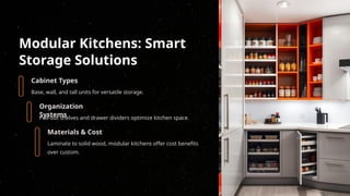 Modular Kitchens: Smart
Storage Solutions
Cabinet Types
Base, wall, and tall units for versatile storage.
Organization
Systems
Pull-out shelves and drawer dividers optimize kitchen space.
Materials & Cost
Laminate to solid wood, modular kitchens offer cost benefits
over custom.
 