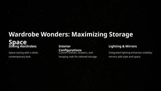 Wardrobe Wonders: Maximizing Storage
Space
Sliding Wardrobes
Space-saving with a sleek,
contemporary look.
Interior
Configurations
Custom shelves, drawers, and
hanging rods for tailored storage.
Lighting & Mirrors
Integrated lighting enhances visibility;
mirrors add style and space.
 