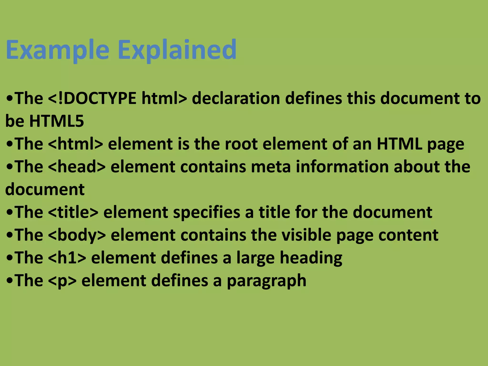 Example Explained
•The <!DOCTYPE html> declaration defines this document to
be HTML5
•The <html> element is the root element of an HTML page
•The <head> element contains meta information about the
document
•The <title> element specifies a title for the document
•The <body> element contains the visible page content
•The <h1> element defines a large heading
•The <p> element defines a paragraph
 
