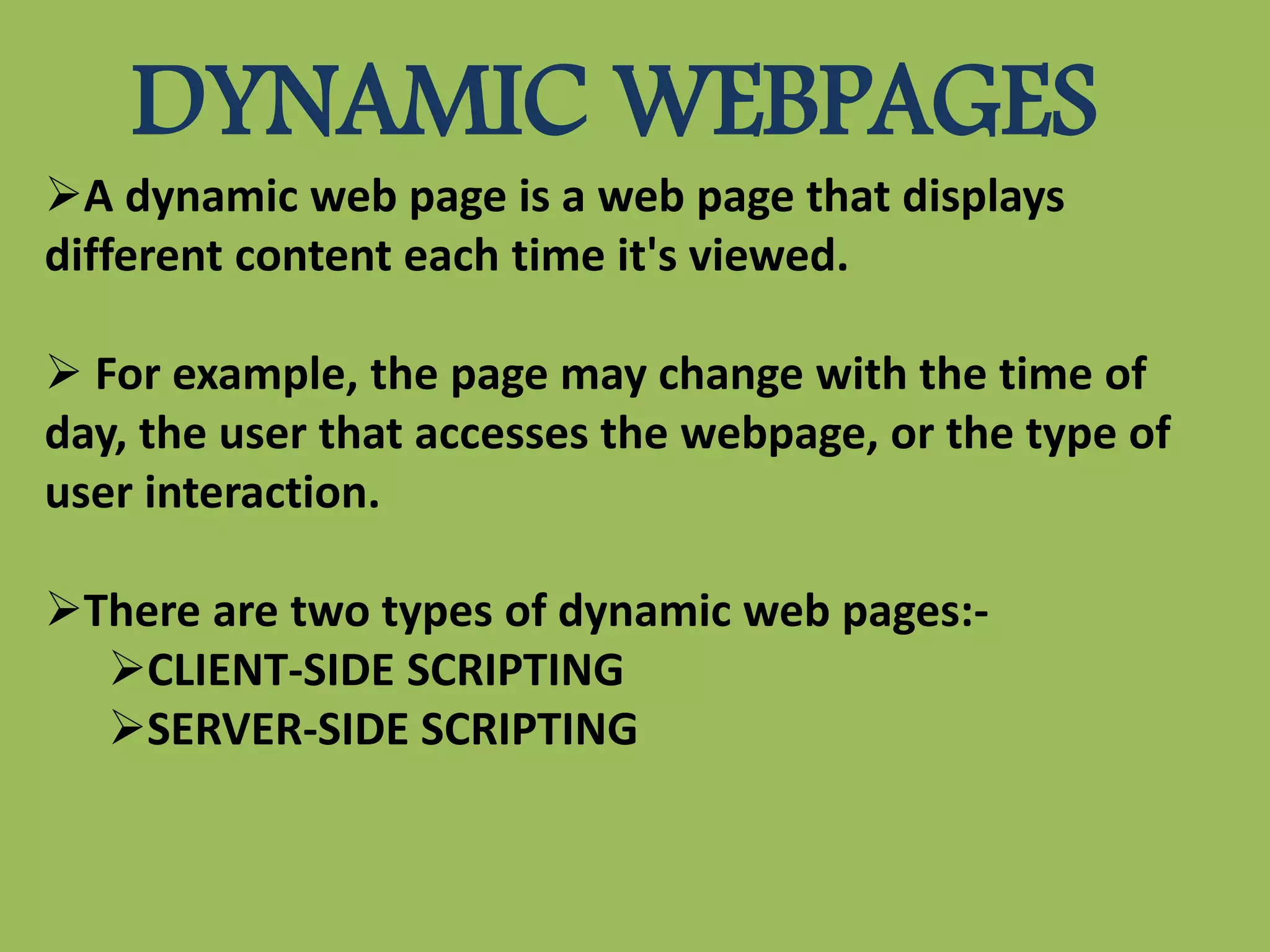 DYNAMIC WEBPAGES
A dynamic web page is a web page that displays
different content each time it's viewed.
 For example, the page may change with the time of
day, the user that accesses the webpage, or the type of
user interaction.
There are two types of dynamic web pages:-
CLIENT-SIDE SCRIPTING
SERVER-SIDE SCRIPTING
 