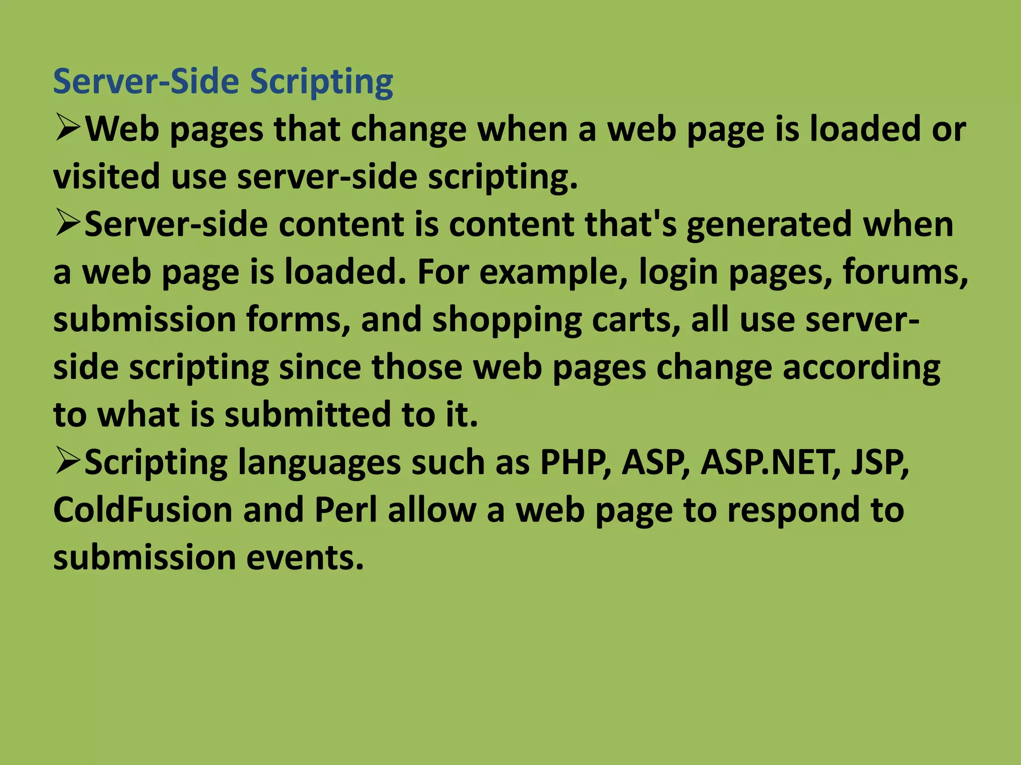 Server-Side Scripting
Web pages that change when a web page is loaded or
visited use server-side scripting.
Server-side content is content that's generated when
a web page is loaded. For example, login pages, forums,
submission forms, and shopping carts, all use server-
side scripting since those web pages change according
to what is submitted to it.
Scripting languages such as PHP, ASP, ASP.NET, JSP,
ColdFusion and Perl allow a web page to respond to
submission events.
 
