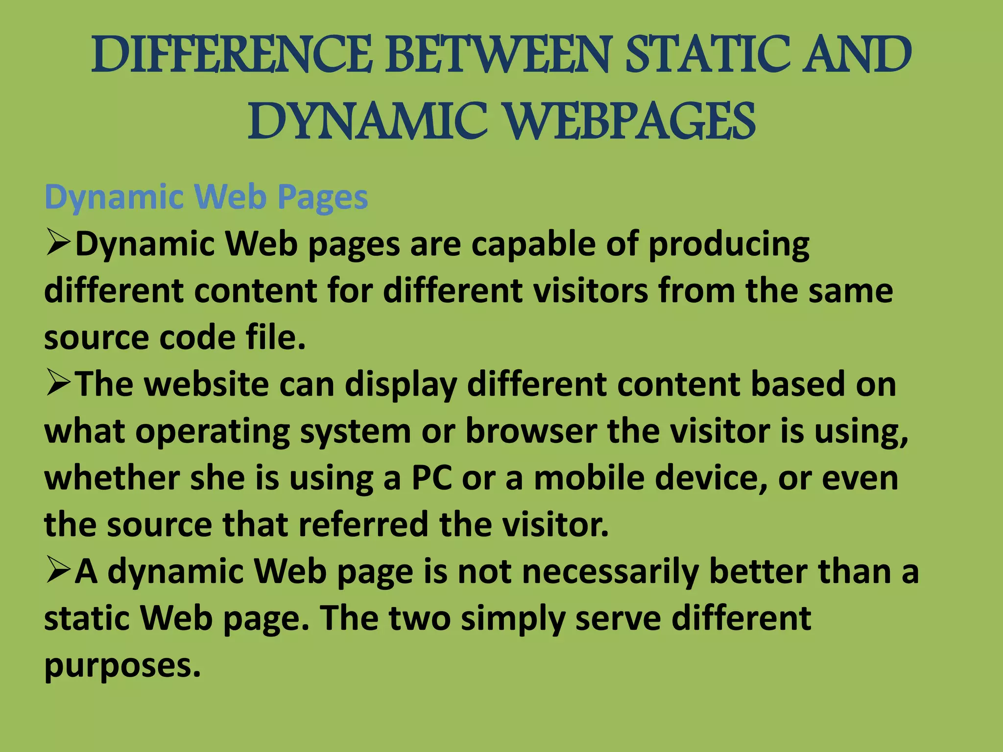DIFFERENCE BETWEEN STATIC AND
DYNAMIC WEBPAGES
Dynamic Web Pages
Dynamic Web pages are capable of producing
different content for different visitors from the same
source code file.
The website can display different content based on
what operating system or browser the visitor is using,
whether she is using a PC or a mobile device, or even
the source that referred the visitor.
A dynamic Web page is not necessarily better than a
static Web page. The two simply serve different
purposes.
 