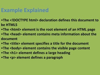 Example Explained
•The <!DOCTYPE html> declaration defines this document to
be HTML5
•The <html> element is the root element of an HTML page
•The <head> element contains meta information about the
document
•The <title> element specifies a title for the document
•The <body> element contains the visible page content
•The <h1> element defines a large heading
•The <p> element defines a paragraph
 