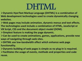 DHTMLDynamic HyerText Markup Language (DHTML) is a combination of
Web development technologies used to create dynamically changing
websites.
Web pages may include animation, dynamic menus and text effects.
The technologies used include a combination of HTML, JavaScript or
VB Script, CSS and the document object model (DOM).
Simplest feature is making the page dynamic.
Can be used to create animations, games, applications, provide new
ways of navigating through web sites.
DHTML use low-bandwidth effect which enhance web page
functionality.
Dynamic building of web pages is simple as no plug-in is required.
Facilitates the usage of events, methods and properties and code
reuse.
 