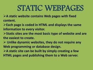 STATIC WEBPAGES
A static website contains Web pages with fixed
content.
Each page is coded in HTML and displays the same
information to every visitor.
Static sites are the most basic type of website and are
the easiest to create.
 Unlike dynamic websites, they do not require any
Web programming or database design.
A static site can be built by simply creating a few
HTML pages and publishing them to a Web server.
 