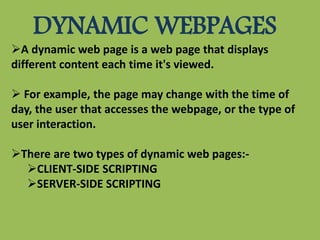 DYNAMIC WEBPAGES
A dynamic web page is a web page that displays
different content each time it's viewed.
 For example, the page may change with the time of
day, the user that accesses the webpage, or the type of
user interaction.
There are two types of dynamic web pages:-
CLIENT-SIDE SCRIPTING
SERVER-SIDE SCRIPTING
 