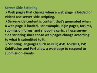 Server-Side Scripting
Web pages that change when a web page is loaded or
visited use server-side scripting.
Server-side content is content that's generated when
a web page is loaded. For example, login pages, forums,
submission forms, and shopping carts, all use server-
side scripting since those web pages change according
to what is submitted to it.
Scripting languages such as PHP, ASP, ASP.NET, JSP,
ColdFusion and Perl allow a web page to respond to
submission events.
 
